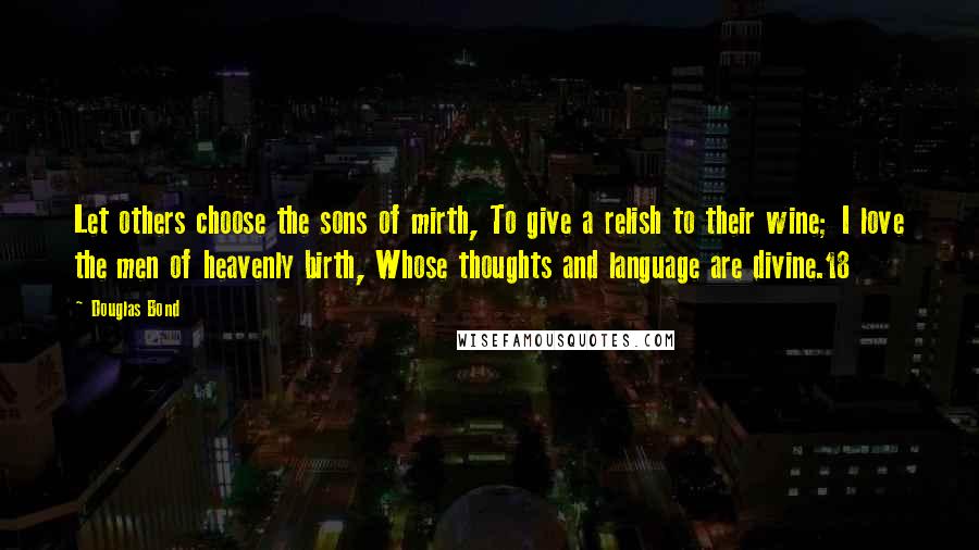 Douglas Bond Quotes: Let others choose the sons of mirth, To give a relish to their wine; I love the men of heavenly birth, Whose thoughts and language are divine.18