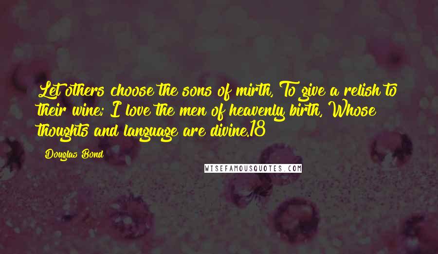 Douglas Bond Quotes: Let others choose the sons of mirth, To give a relish to their wine; I love the men of heavenly birth, Whose thoughts and language are divine.18