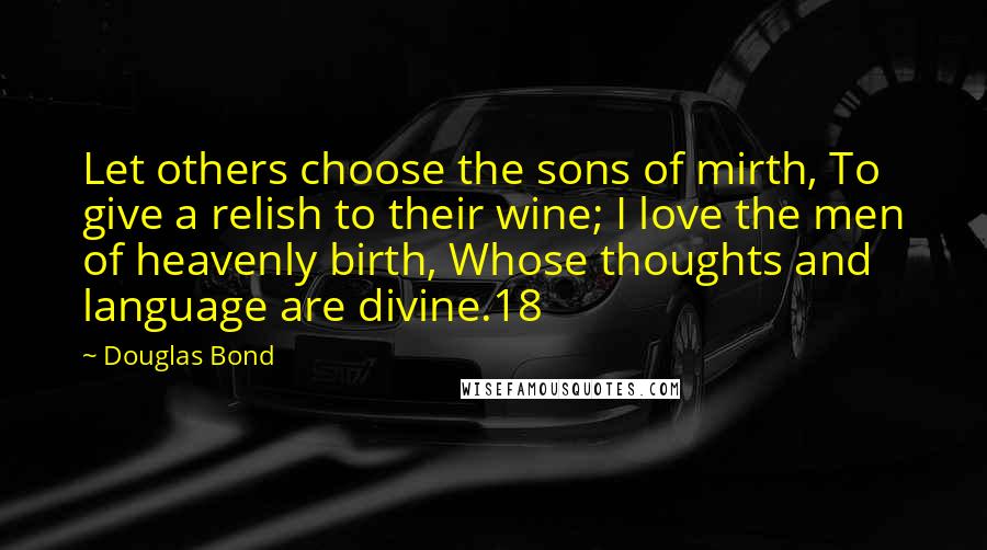 Douglas Bond Quotes: Let others choose the sons of mirth, To give a relish to their wine; I love the men of heavenly birth, Whose thoughts and language are divine.18