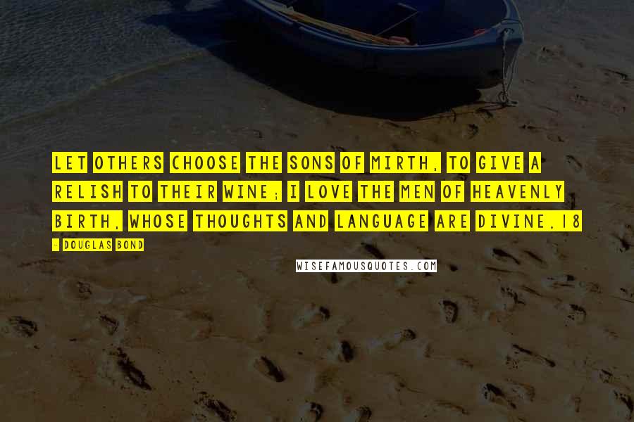 Douglas Bond Quotes: Let others choose the sons of mirth, To give a relish to their wine; I love the men of heavenly birth, Whose thoughts and language are divine.18