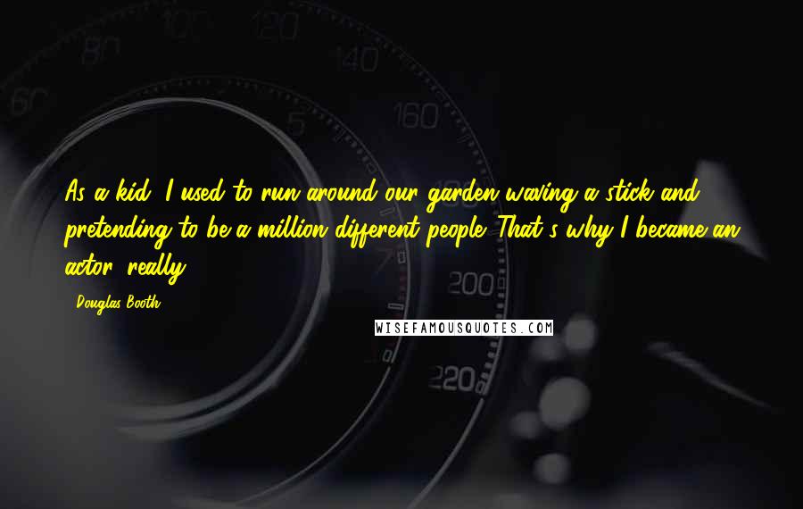 Douglas Booth Quotes: As a kid, I used to run around our garden waving a stick and pretending to be a million different people. That's why I became an actor, really.