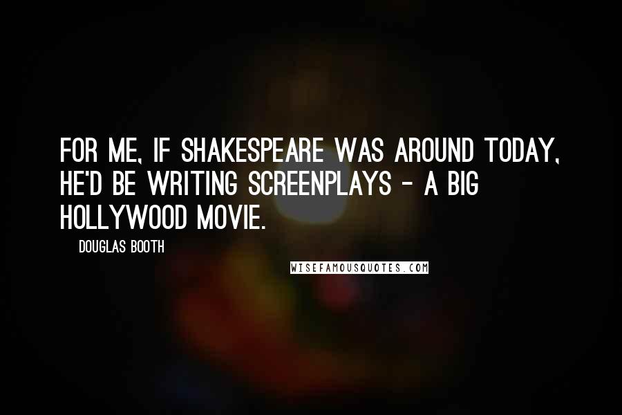 Douglas Booth Quotes: For me, if Shakespeare was around today, he'd be writing screenplays - a big Hollywood movie.