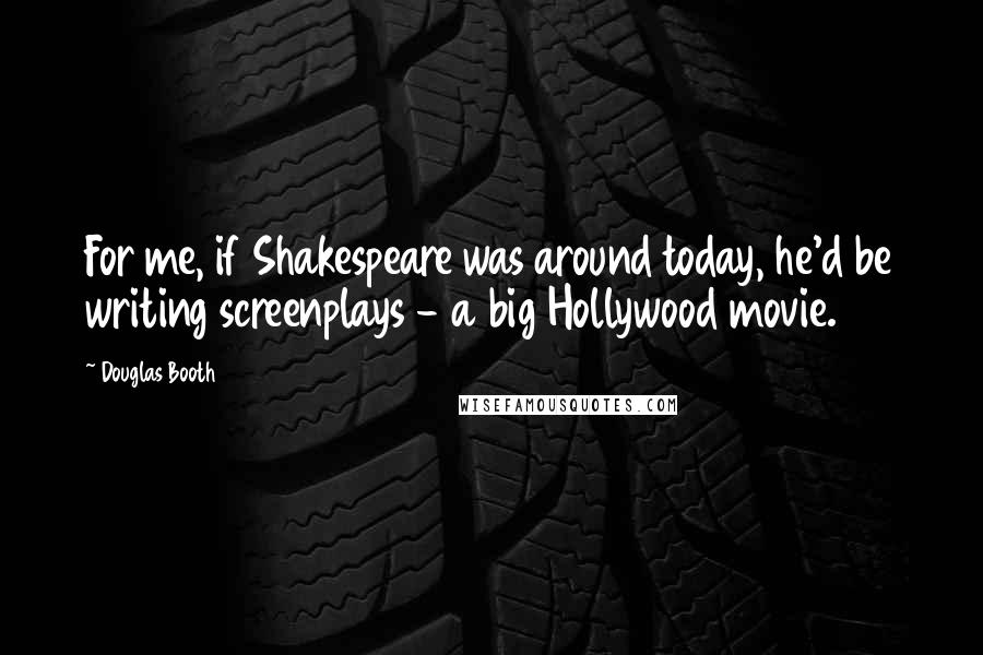 Douglas Booth Quotes: For me, if Shakespeare was around today, he'd be writing screenplays - a big Hollywood movie.