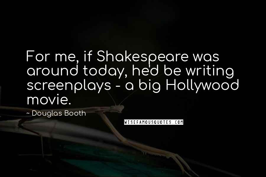 Douglas Booth Quotes: For me, if Shakespeare was around today, he'd be writing screenplays - a big Hollywood movie.