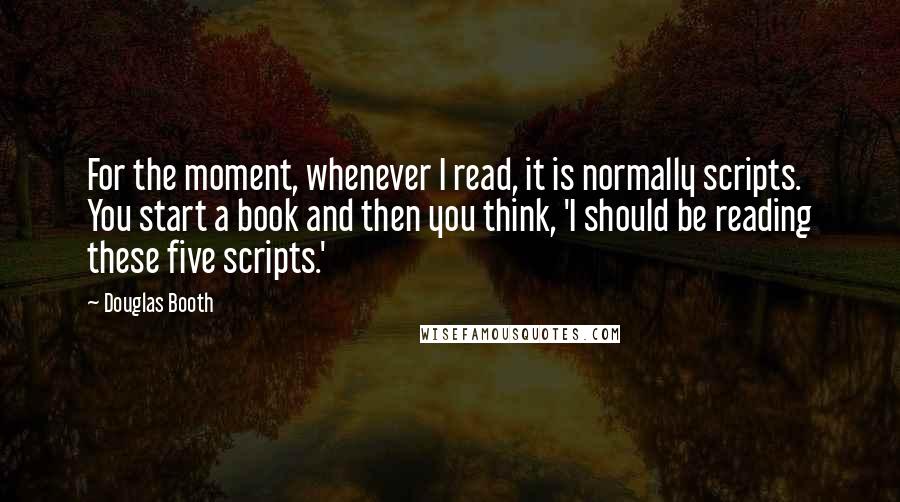 Douglas Booth Quotes: For the moment, whenever I read, it is normally scripts. You start a book and then you think, 'I should be reading these five scripts.'