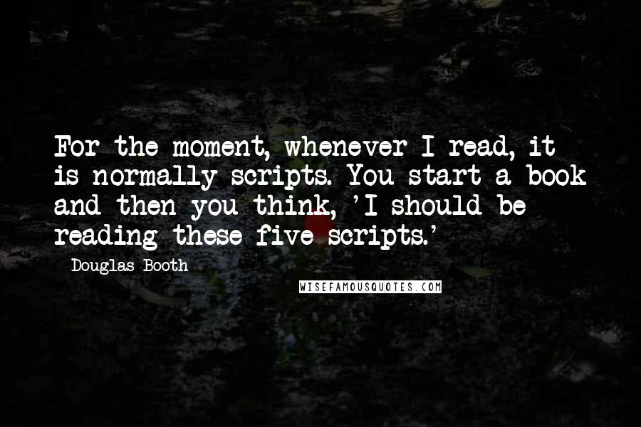 Douglas Booth Quotes: For the moment, whenever I read, it is normally scripts. You start a book and then you think, 'I should be reading these five scripts.'