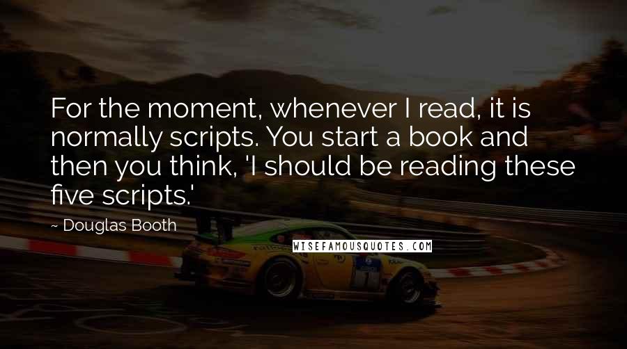 Douglas Booth Quotes: For the moment, whenever I read, it is normally scripts. You start a book and then you think, 'I should be reading these five scripts.'