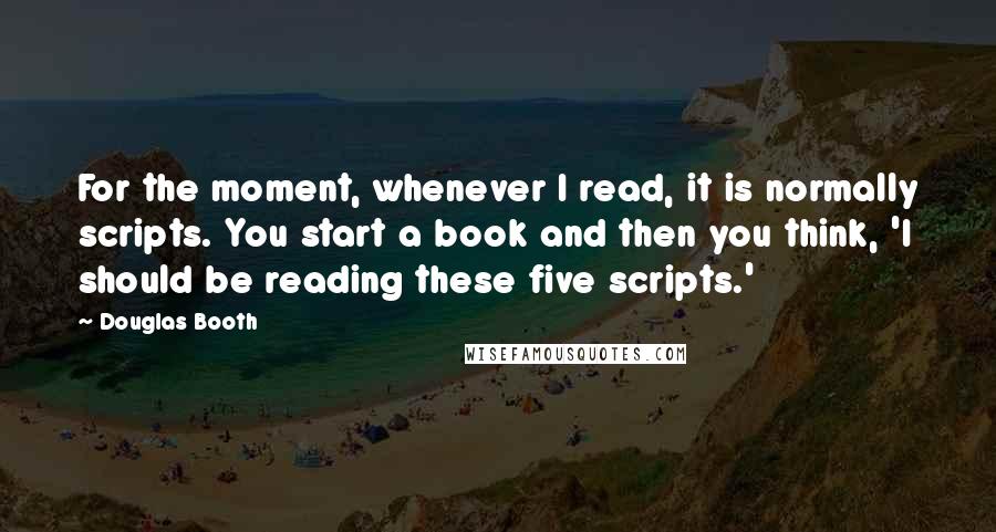 Douglas Booth Quotes: For the moment, whenever I read, it is normally scripts. You start a book and then you think, 'I should be reading these five scripts.'