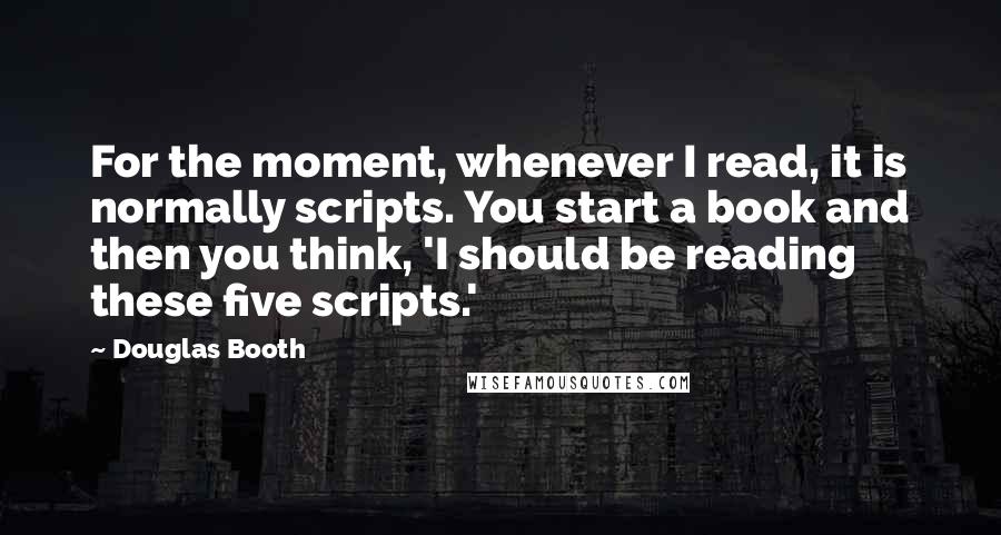 Douglas Booth Quotes: For the moment, whenever I read, it is normally scripts. You start a book and then you think, 'I should be reading these five scripts.'