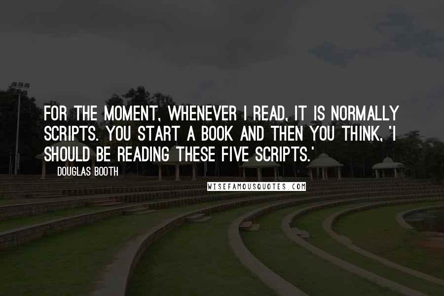 Douglas Booth Quotes: For the moment, whenever I read, it is normally scripts. You start a book and then you think, 'I should be reading these five scripts.'