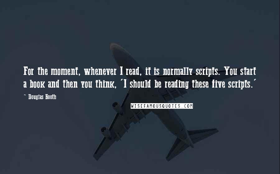 Douglas Booth Quotes: For the moment, whenever I read, it is normally scripts. You start a book and then you think, 'I should be reading these five scripts.'