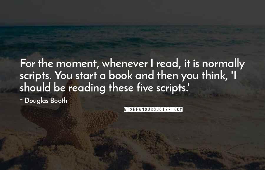 Douglas Booth Quotes: For the moment, whenever I read, it is normally scripts. You start a book and then you think, 'I should be reading these five scripts.'