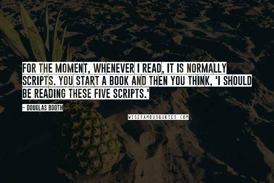 Douglas Booth Quotes: For the moment, whenever I read, it is normally scripts. You start a book and then you think, 'I should be reading these five scripts.'