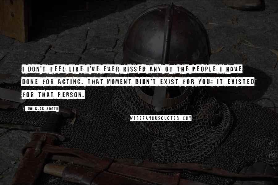 Douglas Booth Quotes: I don't feel like I've ever kissed any of the people I have done for acting. That moment didn't exist for you; it existed for that person.