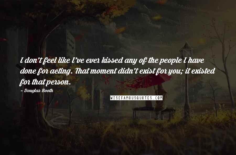 Douglas Booth Quotes: I don't feel like I've ever kissed any of the people I have done for acting. That moment didn't exist for you; it existed for that person.