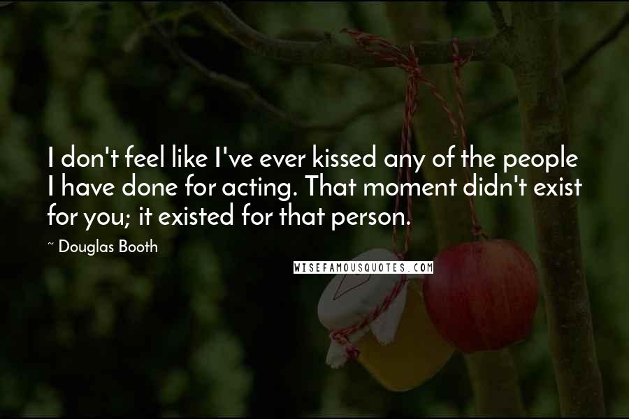 Douglas Booth Quotes: I don't feel like I've ever kissed any of the people I have done for acting. That moment didn't exist for you; it existed for that person.