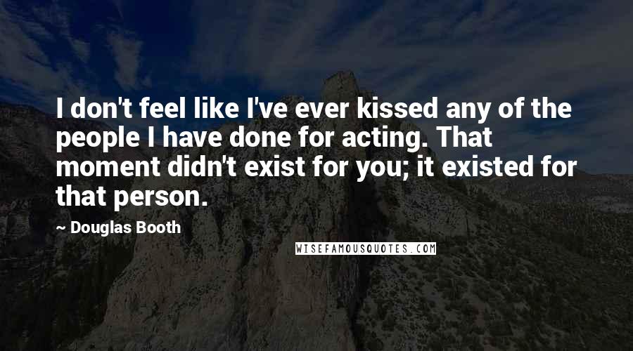 Douglas Booth Quotes: I don't feel like I've ever kissed any of the people I have done for acting. That moment didn't exist for you; it existed for that person.