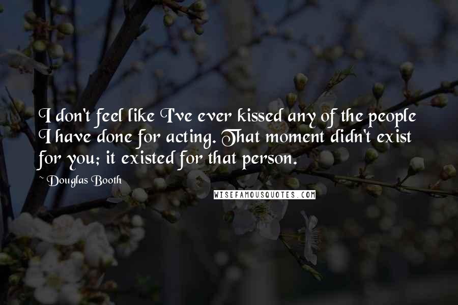 Douglas Booth Quotes: I don't feel like I've ever kissed any of the people I have done for acting. That moment didn't exist for you; it existed for that person.