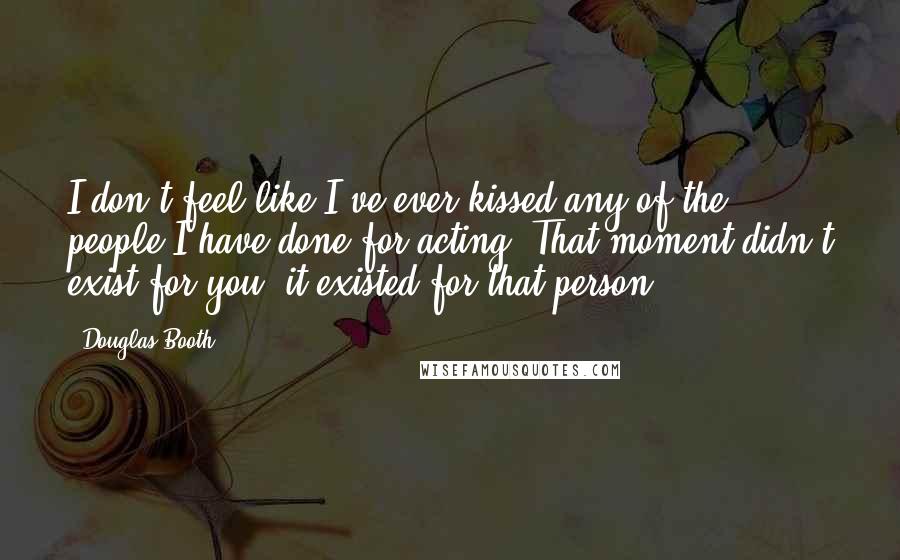 Douglas Booth Quotes: I don't feel like I've ever kissed any of the people I have done for acting. That moment didn't exist for you; it existed for that person.