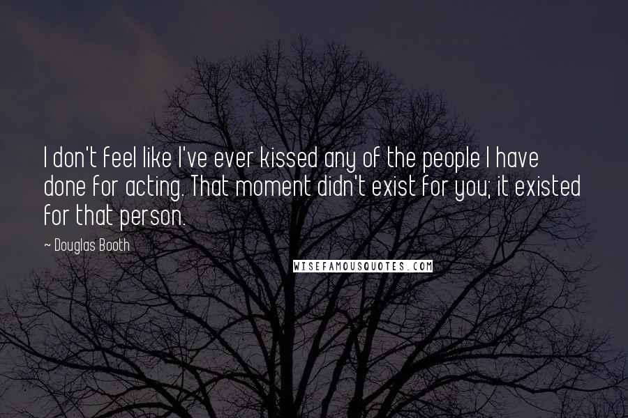 Douglas Booth Quotes: I don't feel like I've ever kissed any of the people I have done for acting. That moment didn't exist for you; it existed for that person.