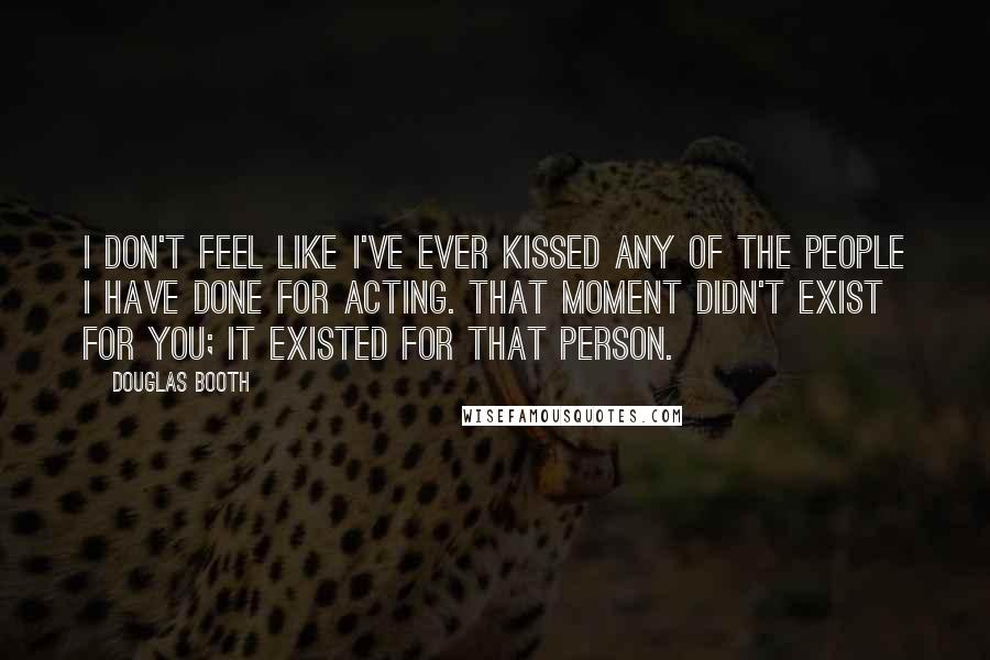 Douglas Booth Quotes: I don't feel like I've ever kissed any of the people I have done for acting. That moment didn't exist for you; it existed for that person.