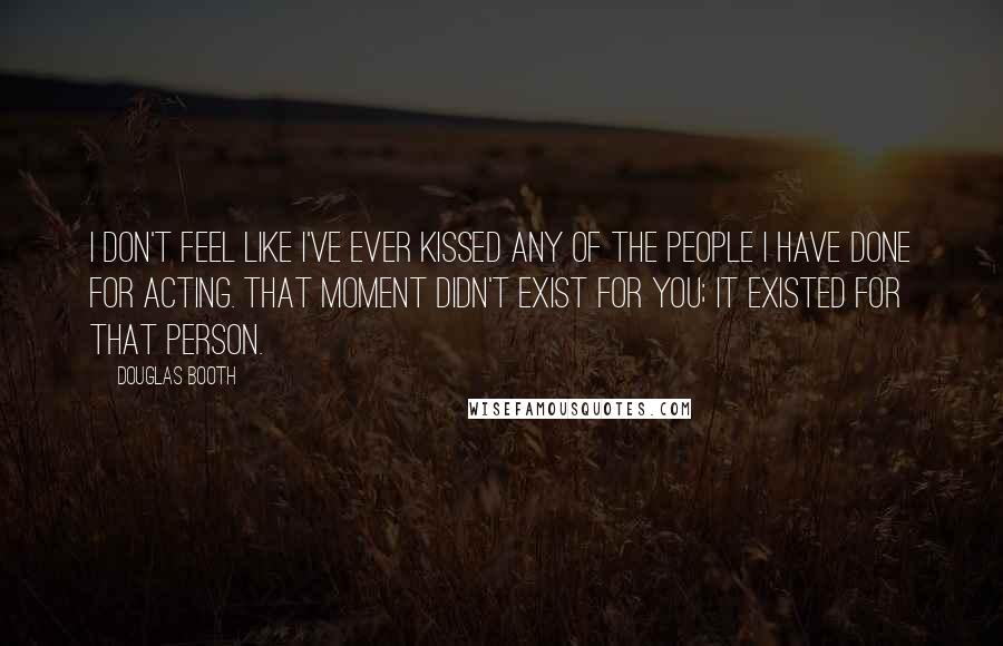 Douglas Booth Quotes: I don't feel like I've ever kissed any of the people I have done for acting. That moment didn't exist for you; it existed for that person.