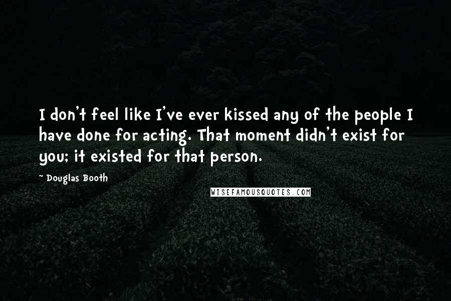 Douglas Booth Quotes: I don't feel like I've ever kissed any of the people I have done for acting. That moment didn't exist for you; it existed for that person.