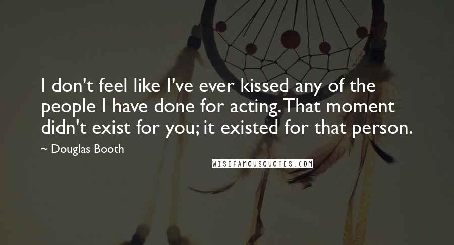 Douglas Booth Quotes: I don't feel like I've ever kissed any of the people I have done for acting. That moment didn't exist for you; it existed for that person.