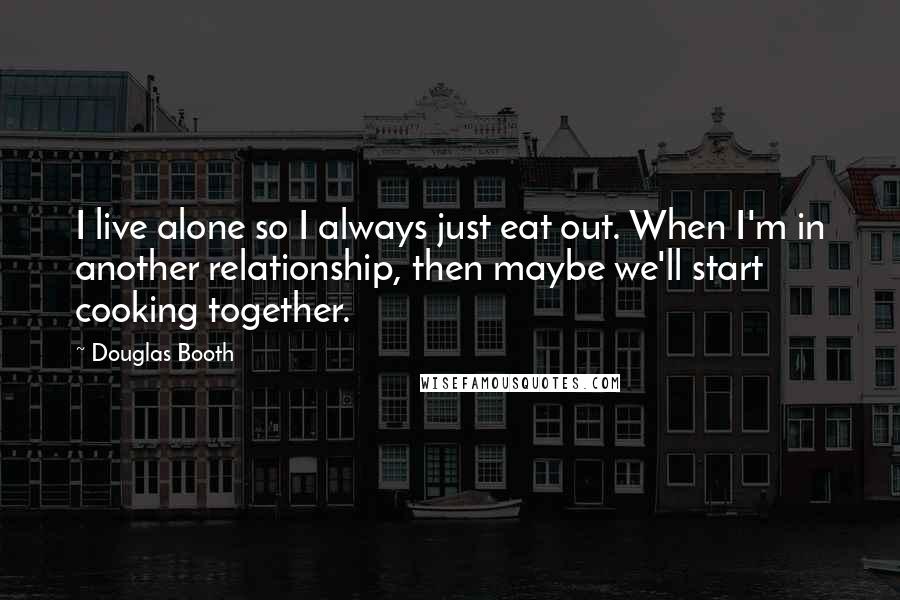 Douglas Booth Quotes: I live alone so I always just eat out. When I'm in another relationship, then maybe we'll start cooking together.