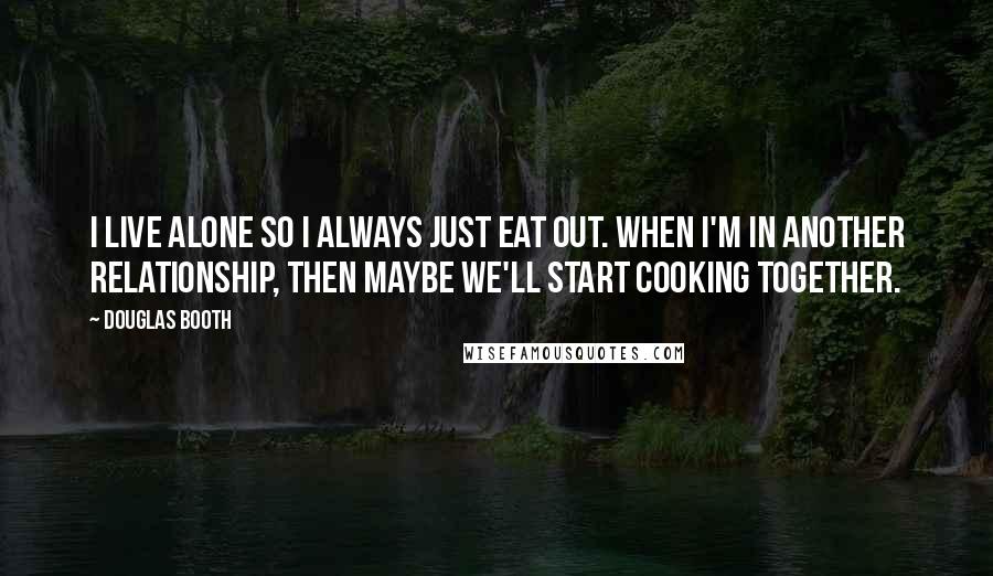 Douglas Booth Quotes: I live alone so I always just eat out. When I'm in another relationship, then maybe we'll start cooking together.