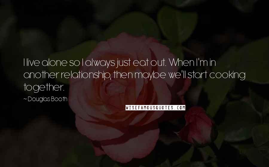 Douglas Booth Quotes: I live alone so I always just eat out. When I'm in another relationship, then maybe we'll start cooking together.