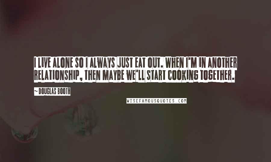 Douglas Booth Quotes: I live alone so I always just eat out. When I'm in another relationship, then maybe we'll start cooking together.