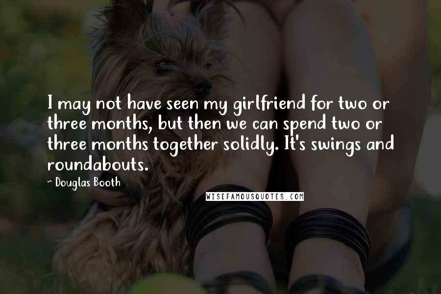 Douglas Booth Quotes: I may not have seen my girlfriend for two or three months, but then we can spend two or three months together solidly. It's swings and roundabouts.