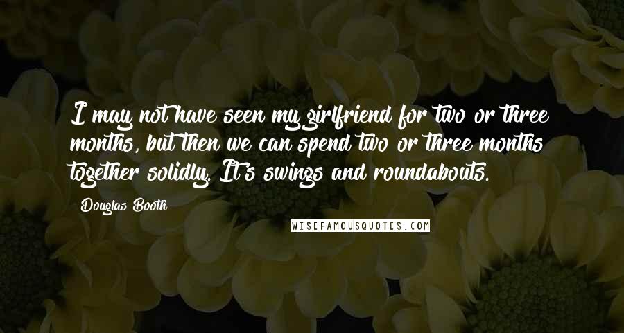 Douglas Booth Quotes: I may not have seen my girlfriend for two or three months, but then we can spend two or three months together solidly. It's swings and roundabouts.