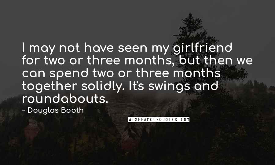 Douglas Booth Quotes: I may not have seen my girlfriend for two or three months, but then we can spend two or three months together solidly. It's swings and roundabouts.