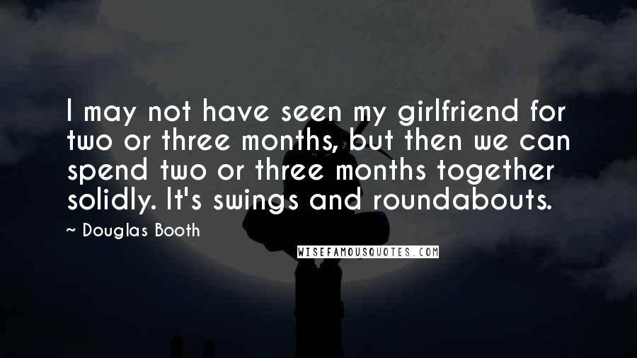 Douglas Booth Quotes: I may not have seen my girlfriend for two or three months, but then we can spend two or three months together solidly. It's swings and roundabouts.