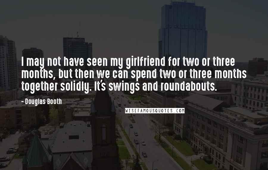 Douglas Booth Quotes: I may not have seen my girlfriend for two or three months, but then we can spend two or three months together solidly. It's swings and roundabouts.