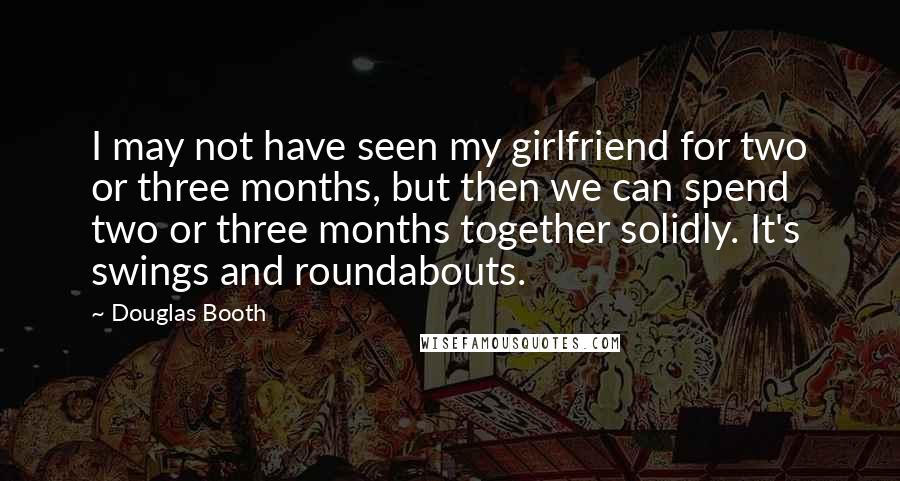 Douglas Booth Quotes: I may not have seen my girlfriend for two or three months, but then we can spend two or three months together solidly. It's swings and roundabouts.