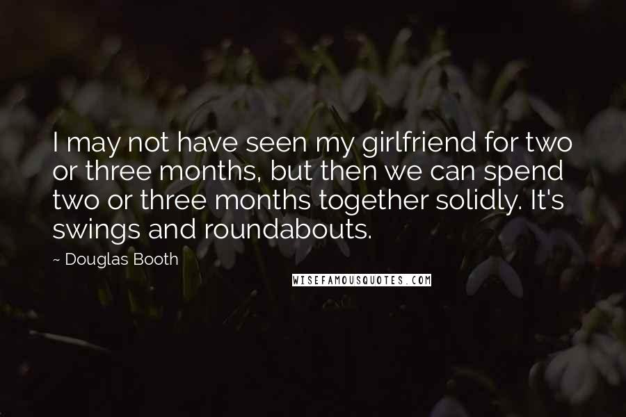 Douglas Booth Quotes: I may not have seen my girlfriend for two or three months, but then we can spend two or three months together solidly. It's swings and roundabouts.