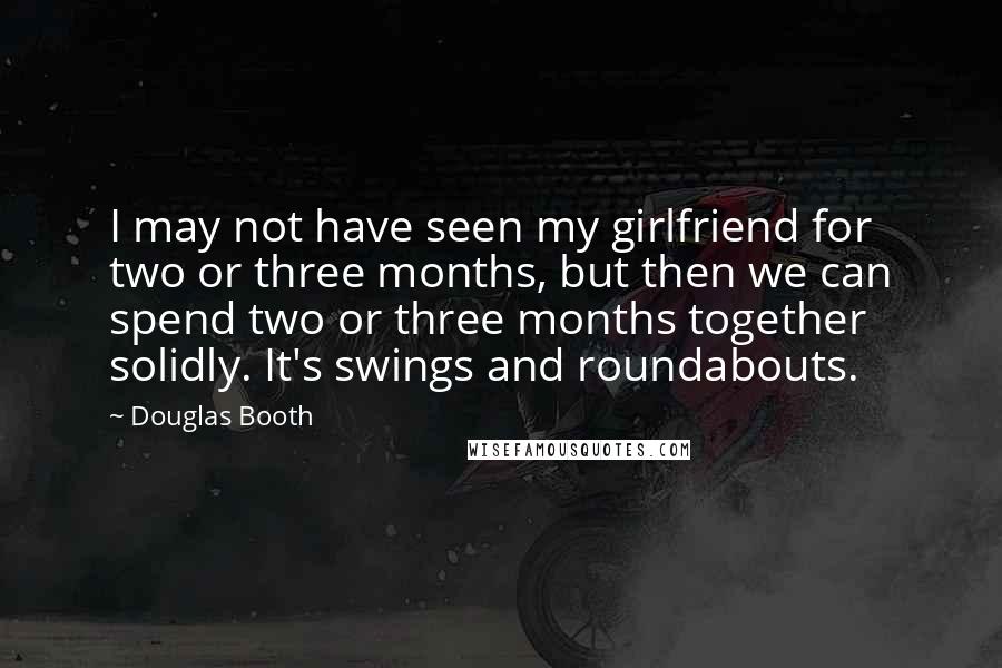 Douglas Booth Quotes: I may not have seen my girlfriend for two or three months, but then we can spend two or three months together solidly. It's swings and roundabouts.