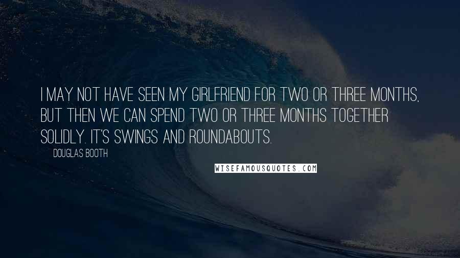 Douglas Booth Quotes: I may not have seen my girlfriend for two or three months, but then we can spend two or three months together solidly. It's swings and roundabouts.
