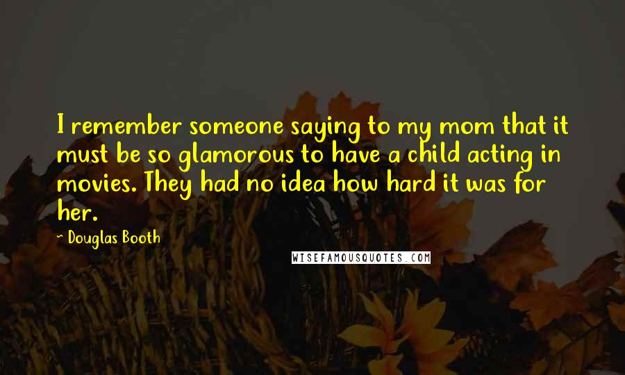 Douglas Booth Quotes: I remember someone saying to my mom that it must be so glamorous to have a child acting in movies. They had no idea how hard it was for her.