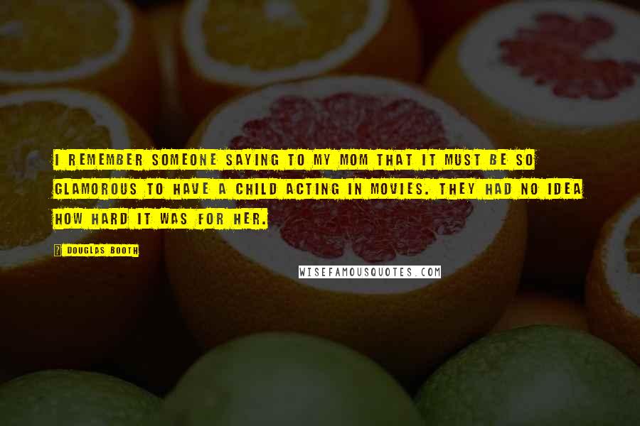 Douglas Booth Quotes: I remember someone saying to my mom that it must be so glamorous to have a child acting in movies. They had no idea how hard it was for her.