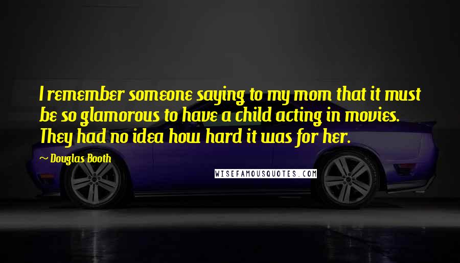 Douglas Booth Quotes: I remember someone saying to my mom that it must be so glamorous to have a child acting in movies. They had no idea how hard it was for her.