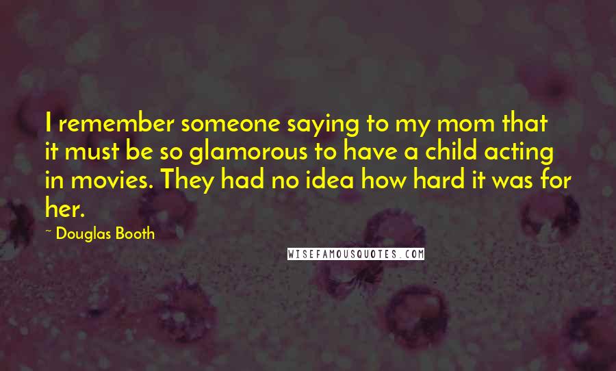 Douglas Booth Quotes: I remember someone saying to my mom that it must be so glamorous to have a child acting in movies. They had no idea how hard it was for her.