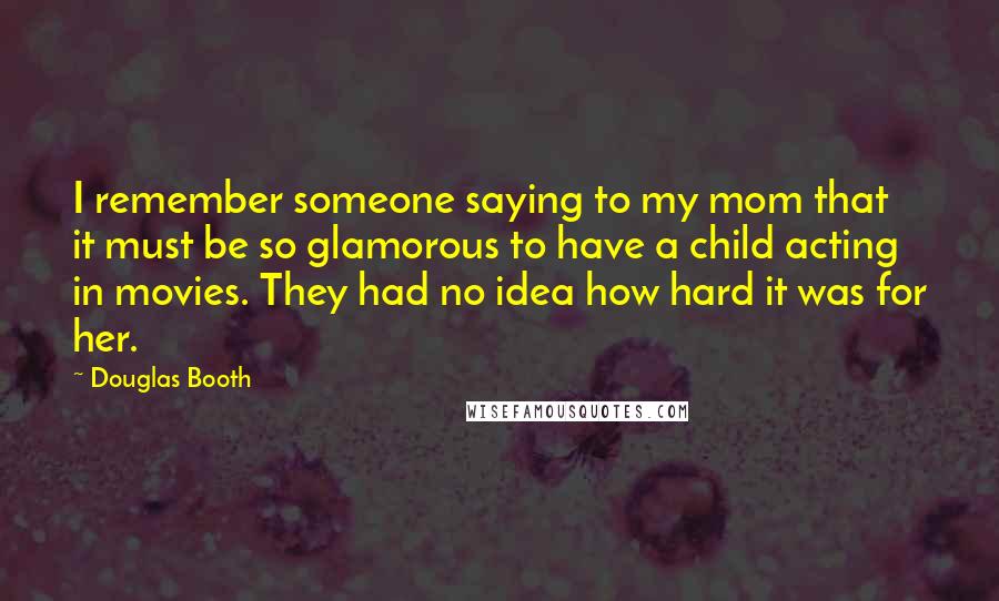 Douglas Booth Quotes: I remember someone saying to my mom that it must be so glamorous to have a child acting in movies. They had no idea how hard it was for her.