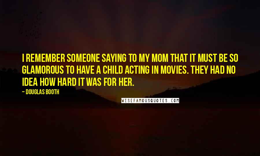 Douglas Booth Quotes: I remember someone saying to my mom that it must be so glamorous to have a child acting in movies. They had no idea how hard it was for her.