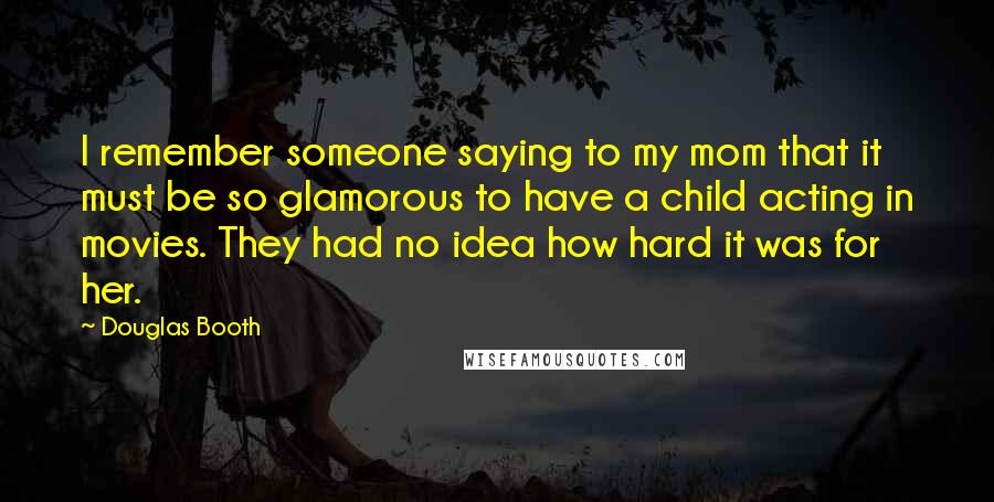 Douglas Booth Quotes: I remember someone saying to my mom that it must be so glamorous to have a child acting in movies. They had no idea how hard it was for her.