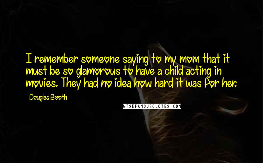 Douglas Booth Quotes: I remember someone saying to my mom that it must be so glamorous to have a child acting in movies. They had no idea how hard it was for her.