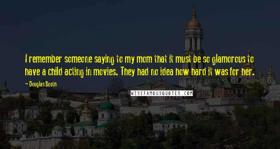 Douglas Booth Quotes: I remember someone saying to my mom that it must be so glamorous to have a child acting in movies. They had no idea how hard it was for her.